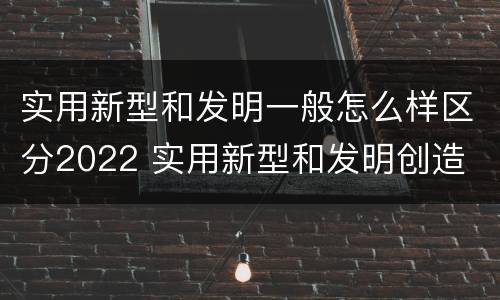 实用新型和发明一般怎么样区分2022 实用新型和发明创造