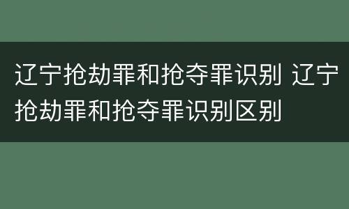 辽宁抢劫罪和抢夺罪识别 辽宁抢劫罪和抢夺罪识别区别
