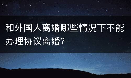 和外国人离婚哪些情况下不能办理协议离婚？