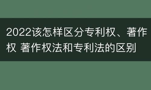 2022该怎样区分专利权、著作权 著作权法和专利法的区别