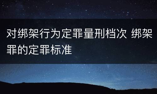 对绑架行为定罪量刑档次 绑架罪的定罪标准