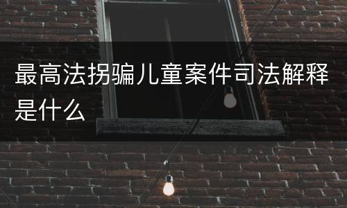 最高法拐骗儿童案件司法解释是什么