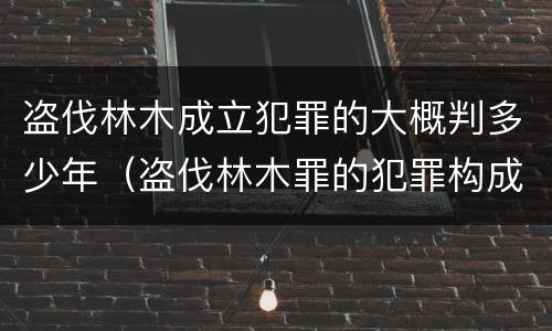 盗伐林木成立犯罪的大概判多少年（盗伐林木罪的犯罪构成）