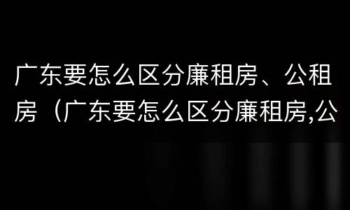 广东要怎么区分廉租房、公租房（广东要怎么区分廉租房,公租房和住宅）