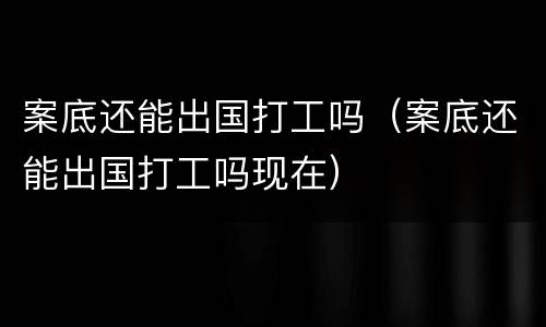 案底还能出国打工吗（案底还能出国打工吗现在）