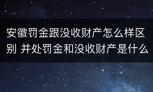 安徽罚金跟没收财产怎么样区别 并处罚金和没收财产是什么意思