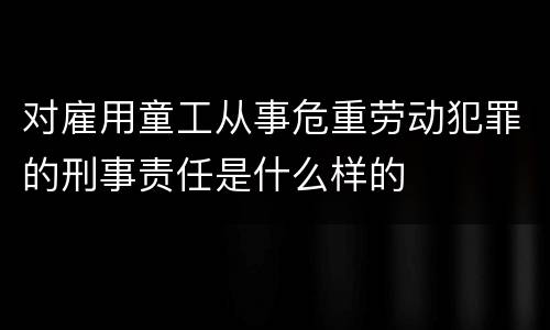 对雇用童工从事危重劳动犯罪的刑事责任是什么样的