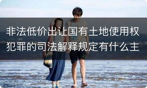 非法低价出让国有土地使用权犯罪的司法解释规定有什么主要内容