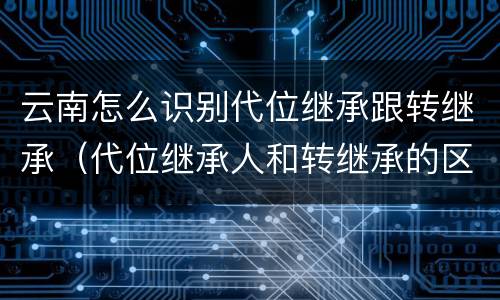 云南怎么识别代位继承跟转继承（代位继承人和转继承的区别）