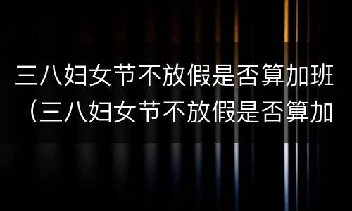 三八妇女节不放假是否算加班（三八妇女节不放假是否算加班工作）