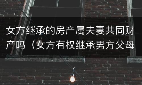 女方继承的房产属夫妻共同财产吗（女方有权继承男方父母的遗产吗）