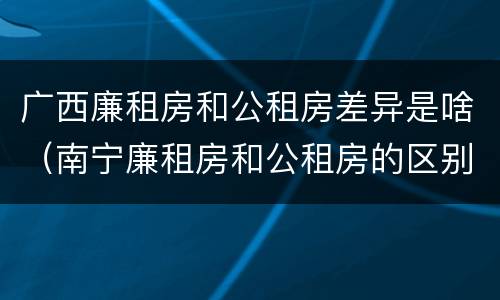 广西廉租房和公租房差异是啥（南宁廉租房和公租房的区别）