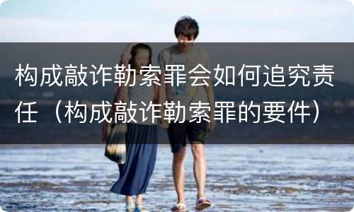 构成敲诈勒索罪会如何追究责任（构成敲诈勒索罪的要件）