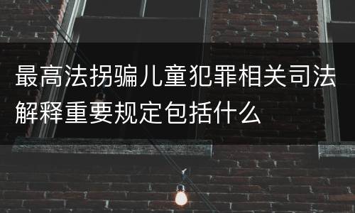 最高法拐骗儿童犯罪相关司法解释重要规定包括什么