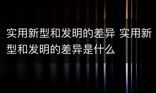 实用新型和发明的差异 实用新型和发明的差异是什么