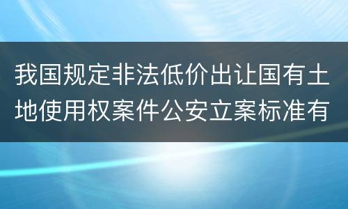 我国规定非法低价出让国有土地使用权案件公安立案标准有哪些规定