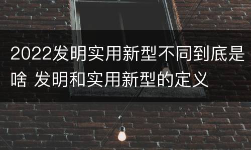 2022发明实用新型不同到底是啥 发明和实用新型的定义