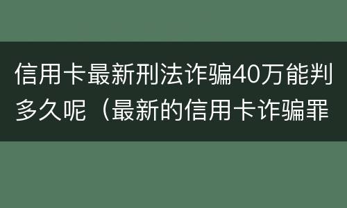 信用卡最新刑法诈骗40万能判多久呢（最新的信用卡诈骗罪立案量刑标准）