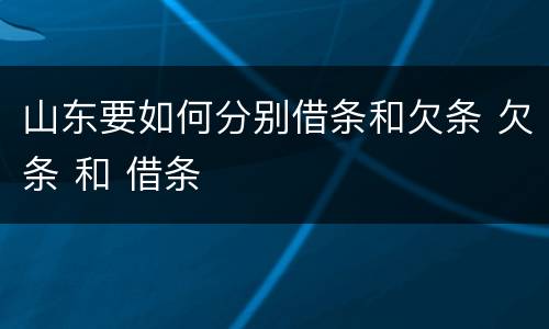 山东要如何分别借条和欠条 欠条 和 借条