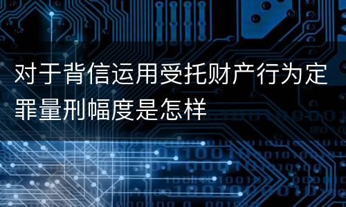 对于背信运用受托财产行为定罪量刑幅度是怎样