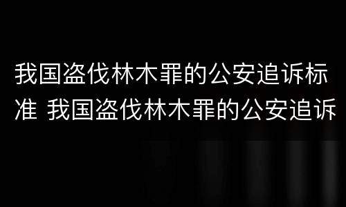我国盗伐林木罪的公安追诉标准 我国盗伐林木罪的公安追诉标准是什么