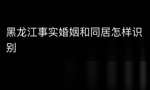 黑龙江事实婚姻和同居怎样识别