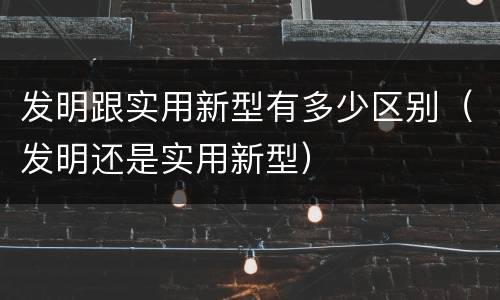 发明跟实用新型有多少区别（发明还是实用新型）