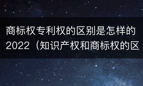 商标权专利权的区别是怎样的2022（知识产权和商标权的区别）