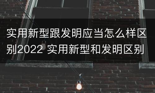 实用新型跟发明应当怎么样区别2022 实用新型和发明区别