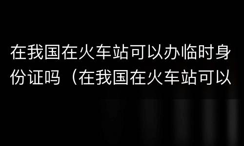 在我国在火车站可以办临时身份证吗（在我国在火车站可以办临时身份证吗要多少钱）