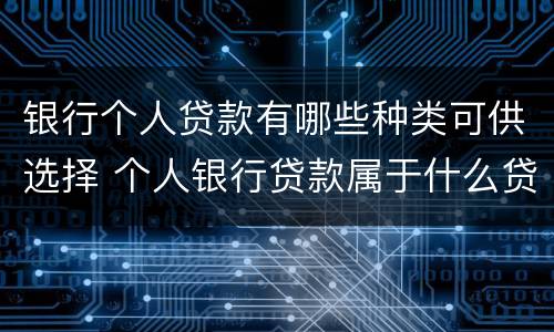 银行个人贷款有哪些种类可供选择 个人银行贷款属于什么贷款