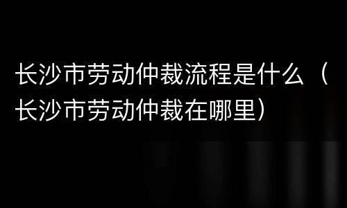 长沙市劳动仲裁流程是什么（长沙市劳动仲裁在哪里）