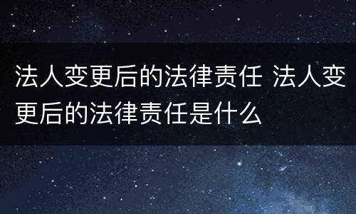 法人变更后的法律责任 法人变更后的法律责任是什么