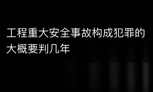 工程重大安全事故构成犯罪的大概要判几年