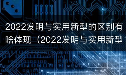 2022发明与实用新型的区别有啥体现（2022发明与实用新型的区别有啥体现和联系）