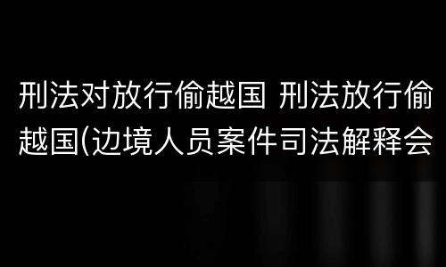 刑法对放行偷越国 刑法放行偷越国(边境人员案件司法解释会如何规定