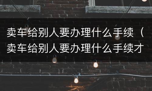 卖车给别人要办理什么手续（卖车给别人要办理什么手续才能过户）