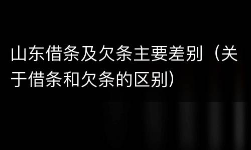 山东借条及欠条主要差别（关于借条和欠条的区别）