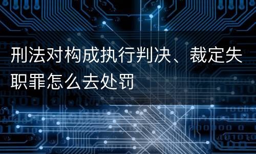 刑法对构成执行判决、裁定失职罪怎么去处罚
