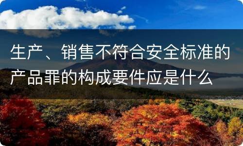 生产、销售不符合安全标准的产品罪的构成要件应是什么
