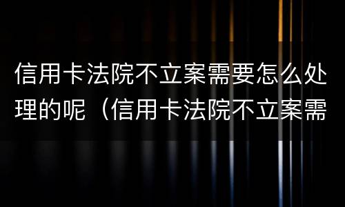信用卡法院不立案需要怎么处理的呢（信用卡法院不立案需要怎么处理的呢知乎）