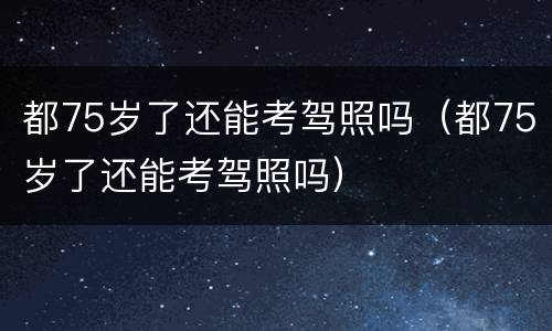 都75岁了还能考驾照吗（都75岁了还能考驾照吗）