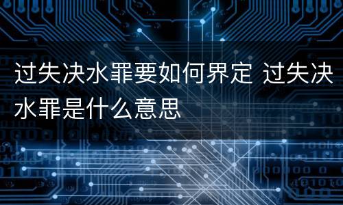 过失决水罪要如何界定 过失决水罪是什么意思