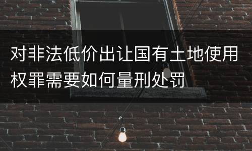 对非法低价出让国有土地使用权罪需要如何量刑处罚