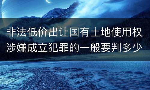 非法低价出让国有土地使用权涉嫌成立犯罪的一般要判多少年