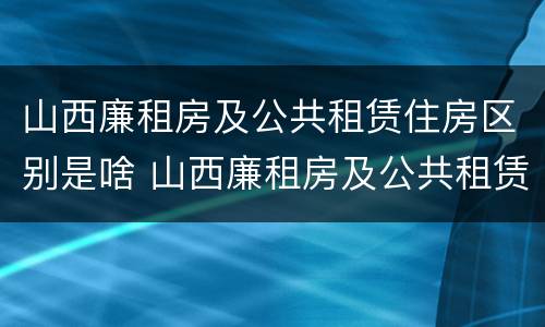山西廉租房及公共租赁住房区别是啥 山西廉租房及公共租赁住房区别是啥啊