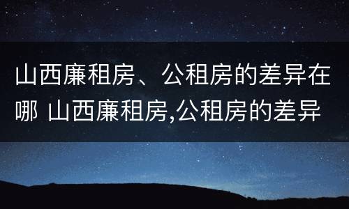 山西廉租房、公租房的差异在哪 山西廉租房,公租房的差异在哪查询
