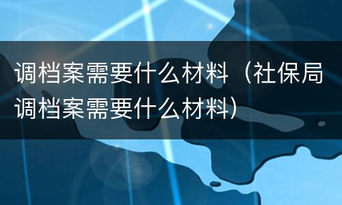 调档案需要什么材料（社保局调档案需要什么材料）