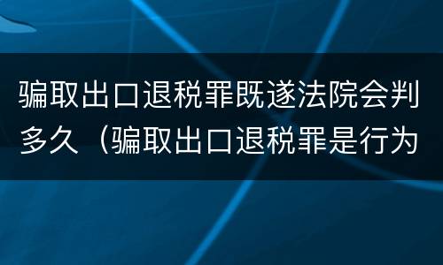 骗取出口退税罪既遂法院会判多久（骗取出口退税罪是行为犯还是结果犯）