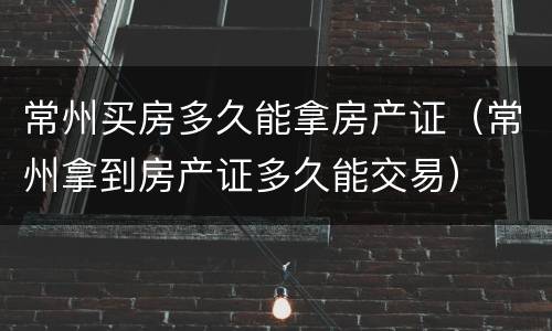 常州买房多久能拿房产证（常州拿到房产证多久能交易）